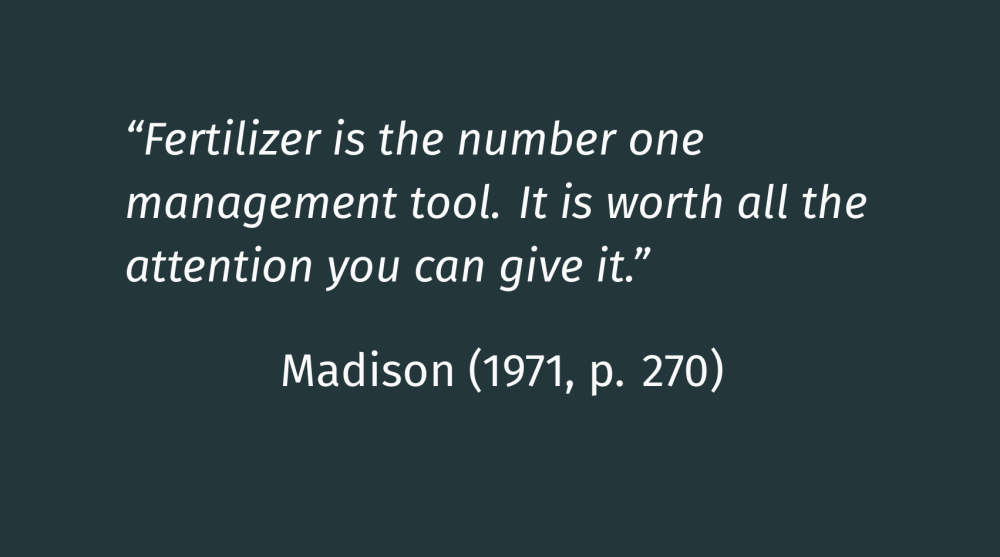 John Madison quote from 1971 in Principles of Turfgrass Nutrition: Fertilizer is the number one management tool. It is worth all the attention you can give it